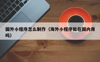 昌都国外小程序怎么制作（海外小程序能在国内用吗）