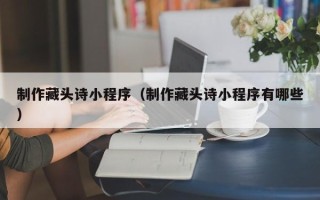 昌都制作藏头诗小程序（制作藏头诗小程序有哪些）