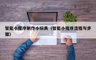 昌都智能小程序制作小玩具（智能小程序流程与步骤）