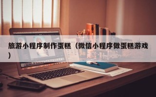 昌都旅游小程序制作蛋糕（微信小程序做蛋糕游戏）